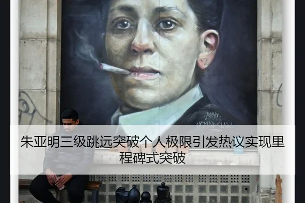 朱亚明三级跳远突破个人极限引发热议实现里程碑式突破