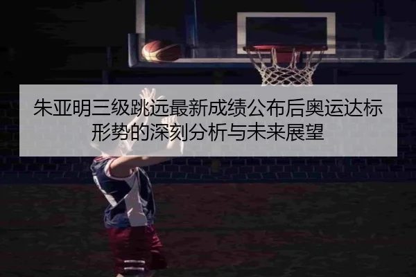 朱亚明三级跳远最新成绩公布后奥运达标形势的深刻分析与未来展望